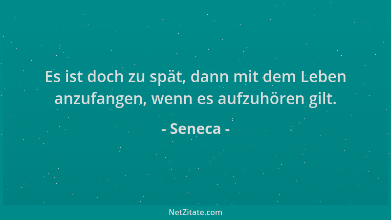 Seneca - Es ist doch zu spät, dann mit dem Leben anzufangen, wenn es aufzuhören gilt....