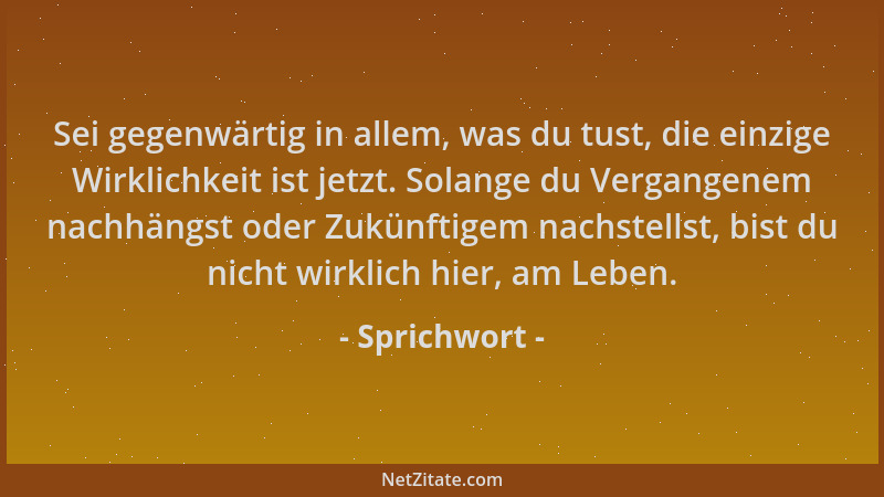 Sprichwort - Sei gegenwärtig in allem, was du tust, die einzige Wirklichkeit ist jetzt. Solange du Vergangenem nachhängst o...