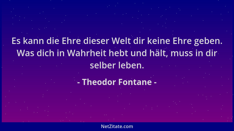 Theodor Fontane - Es kann die Ehre dieser Welt dir keine Ehre geben. Was dich in Wahrheit hebt und hält, muss in dir selber...