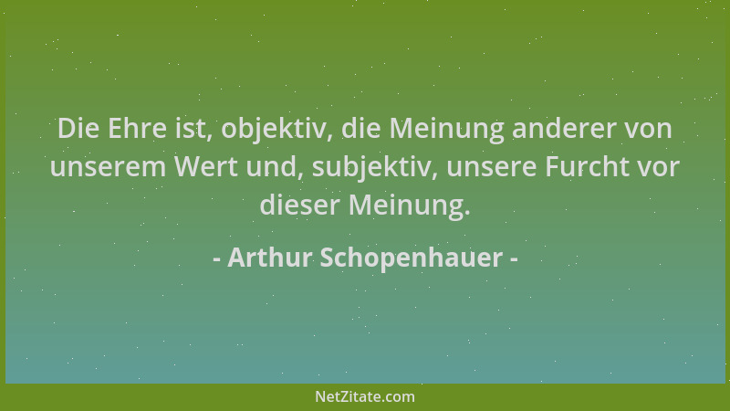 Arthur Schopenhauer - Die Ehre ist, objektiv, die Meinung anderer von unserem Wert und, subjektiv, unsere Furcht vor dieser...