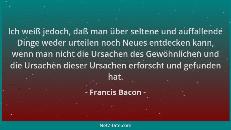 Francis Bacon - Ich weiß jedoch, daß man über seltene und auffallende Dinge weder urteilen noch Neues entdecken kann, wenn...