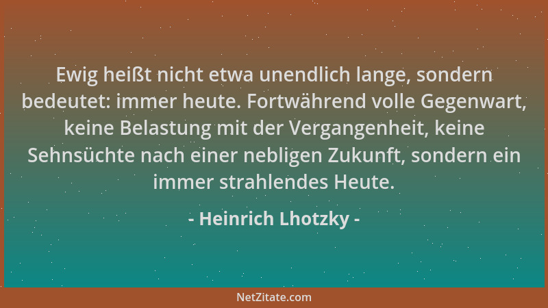 Heinrich Lhotzky - Ewig heißt nicht etwa unendlich lange, sondern bedeutet: immer heute. Fortwährend volle Gegenwart, keine...