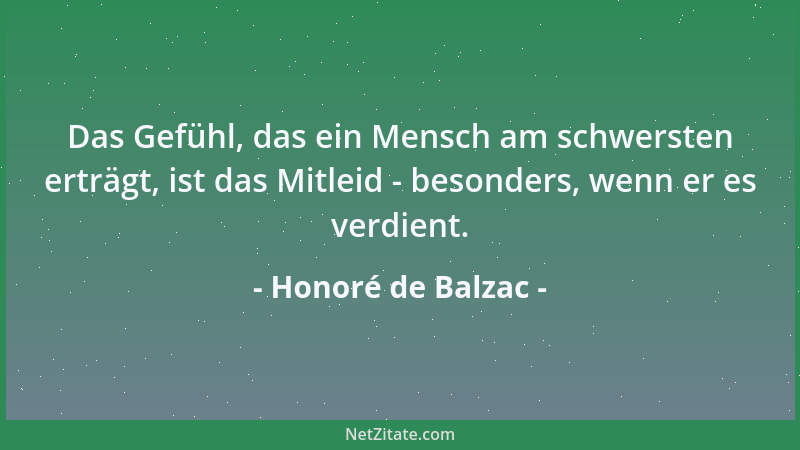 Honoré de Balzac - Das Gefühl, das ein Mensch am schwersten erträgt, ist das Mitleid - besonders, wenn er es verdient....