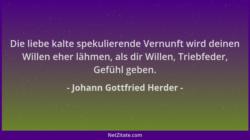 Johann Gottfried Herder - Die liebe kalte spekulierende Vernunft wird deinen Willen eher lähmen, als dir Willen, Triebfeder...