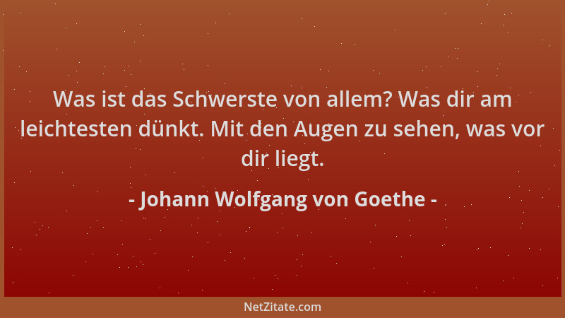 Johann Wolfgang von Goethe - Was ist das Schwerste von allem? Was dir am leichtesten dünkt. Mit den Augen zu sehen, was vor...