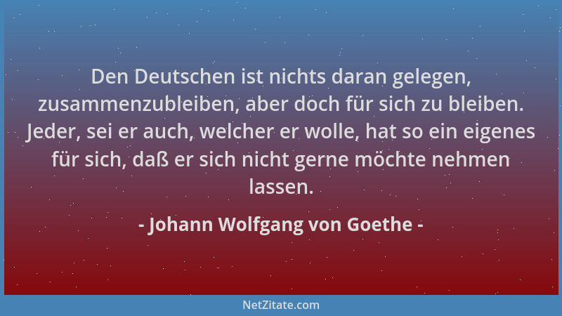Johann Wolfgang von Goethe - Den Deutschen ist nichts daran gelegen, zusammenzubleiben, aber doch für sich zu bleiben. Jede...