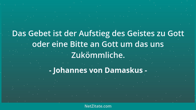 Johannes von Damaskus - Das Gebet ist der Aufstieg des Geistes zu Gott oder eine Bitte an Gott um das uns Zukömmliche....