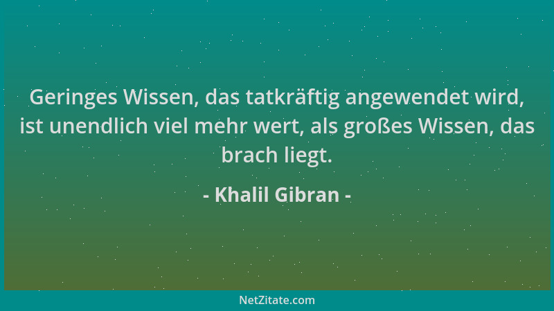 Khalil Gibran - Geringes Wissen, das tatkräftig angewendet wird, ist unendlich viel mehr wert, als großes Wissen, das brach...