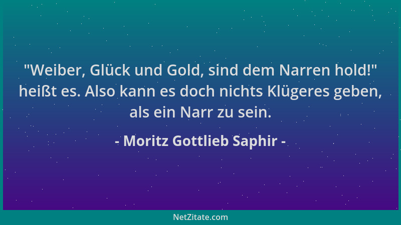 Moritz Gottlieb Saphir -  "Weiber, Glück und Gold, sind dem Narren hold! " heißt es. Also kann es doch nichts Klügeres geben,...
