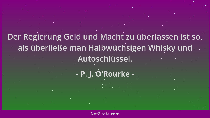 P. J. O'Rourke - Der Regierung Geld und Macht zu überlassen ist so, als überließe man Halbwüchsigen Whisky und Autoschl...