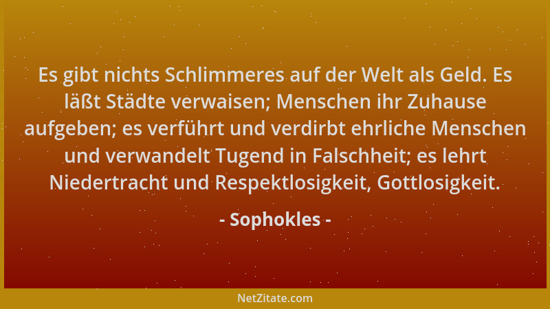 Sophokles - Es gibt nichts Schlimmeres auf der Welt als Geld. Es läßt Städte verwaisen; Menschen ihr Zuhause aufgeben; es v...