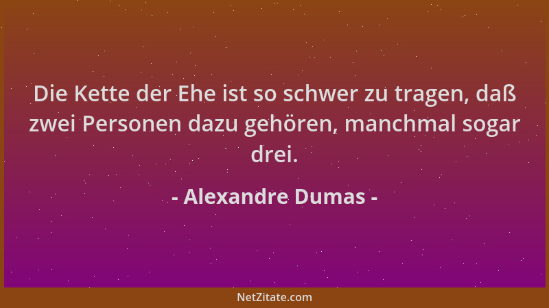 Alexandre Dumas - Die Kette der Ehe ist so schwer zu tragen, daß zwei Personen dazu gehören, manchmal sogar drei....