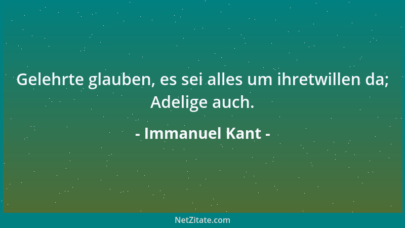 Immanuel Kant - Gelehrte glauben, es sei alles um ihretwillen da; Adelige auch....
