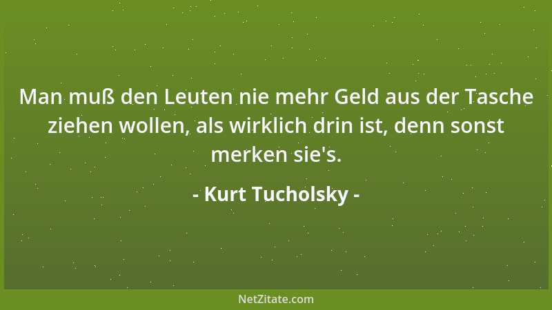 Kurt Tucholsky - Man muß den Leuten nie mehr Geld aus der Tasche ziehen wollen, als wirklich drin ist, denn sonst merken si...