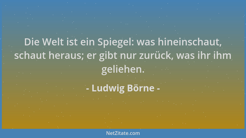 Ludwig Börne - Die Welt ist ein Spiegel: was hineinschaut, schaut heraus; er gibt nur zurück, was ihr ihm geliehen....