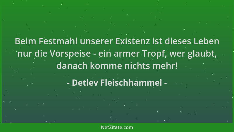 Detlev Fleischhammel - Beim Festmahl unserer Existenz ist dieses Leben nur die Vorspeise - ein armer Tropf, wer glaubt, dan...