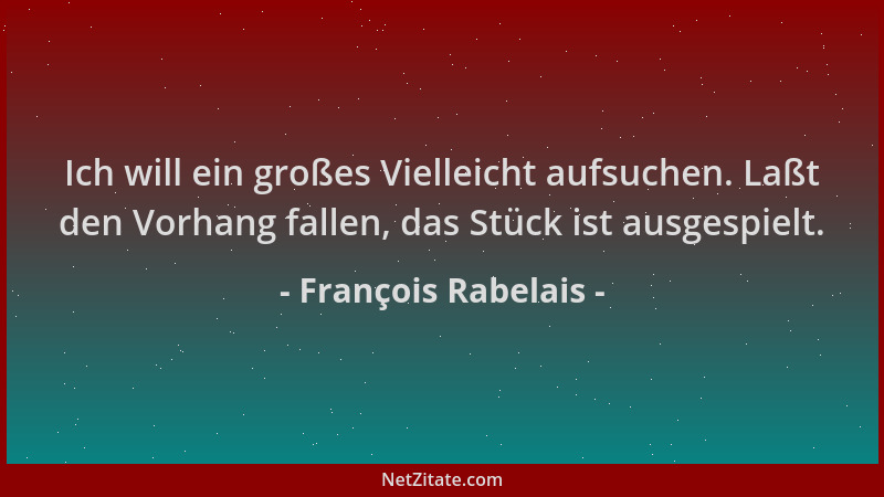 François Rabelais - Ich will ein großes Vielleicht aufsuchen. Laßt den Vorhang fallen, das Stück ist ausgespielt....
