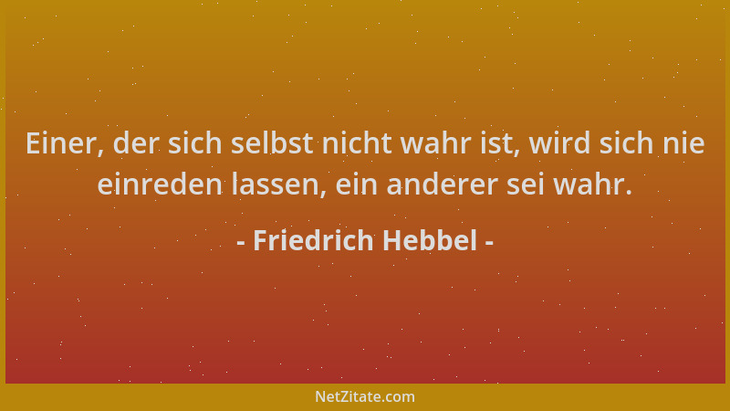 Friedrich Hebbel - Einer, der sich selbst nicht wahr ist, wird sich nie einreden lassen, ein anderer sei wahr....