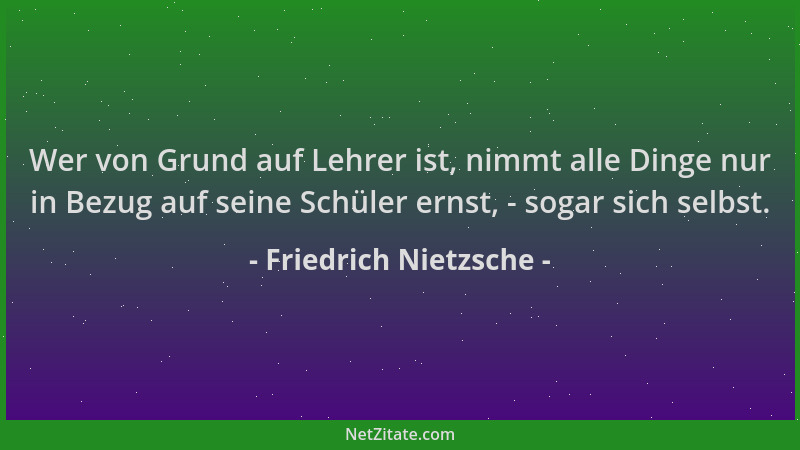 Friedrich Nietzsche - Wer von Grund auf Lehrer ist, nimmt alle Dinge nur in Bezug auf seine Schüler ernst, - sogar sich sel...