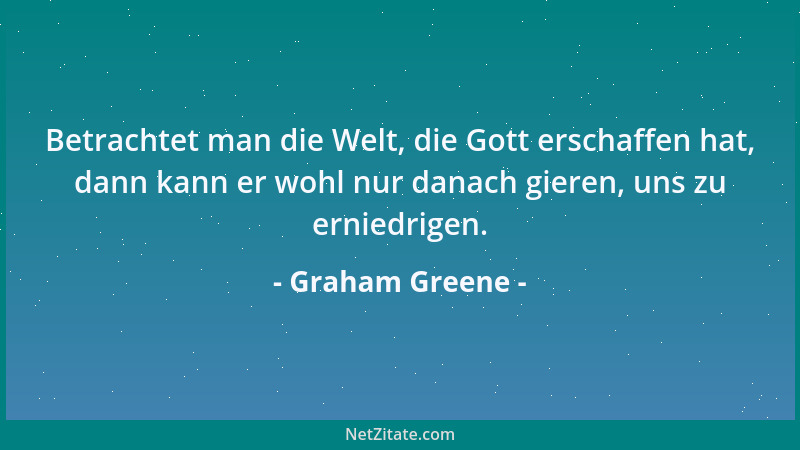 Graham Greene - Betrachtet man die Welt, die Gott erschaffen hat, dann kann er wohl nur danach gieren, uns zu erniedrigen....