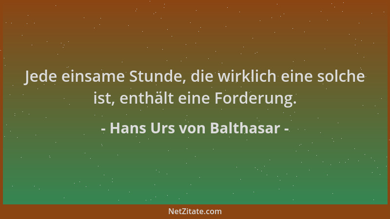 Hans Urs von Balthasar - Jede einsame Stunde, die wirklich eine solche ist, enthält eine Forderung....