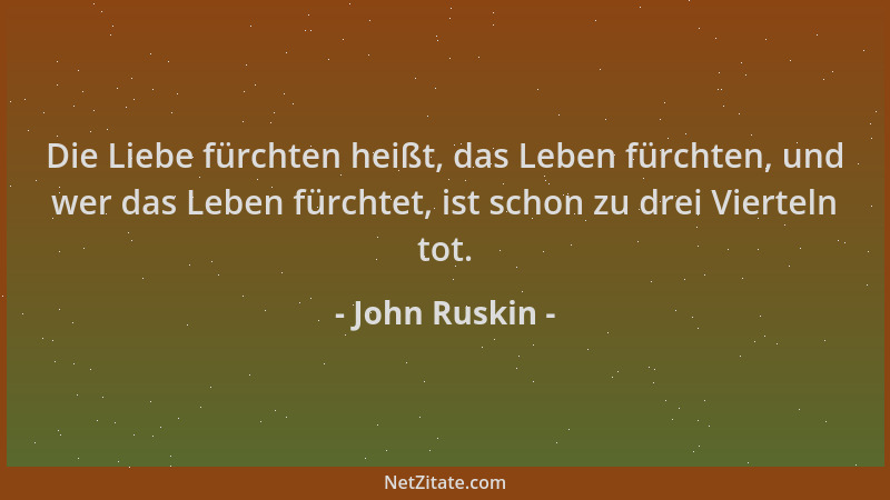 John Ruskin - Die Liebe fürchten heißt, das Leben fürchten, und wer das Leben fürchtet, ist schon zu drei Vierteln tot....