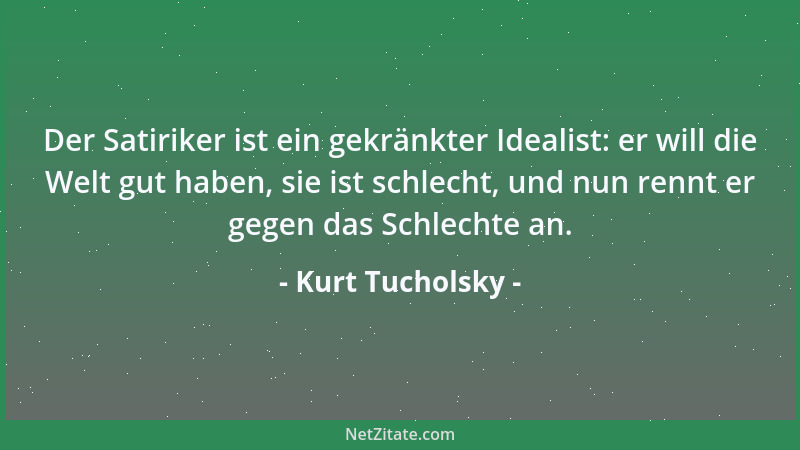 Kurt Tucholsky - Der Satiriker ist ein gekränkter Idealist: er will die Welt gut haben, sie ist schlecht, und nun rennt er...