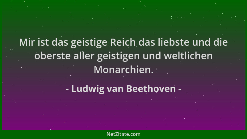 Ludwig van Beethoven - Mir ist das geistige Reich das liebste und die oberste aller geistigen und weltlichen Monarchien....