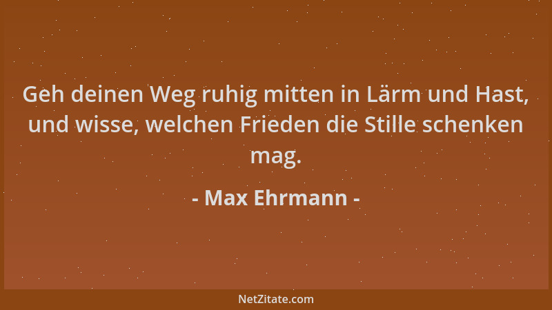 Max Ehrmann - Geh deinen Weg ruhig mitten in Lärm und Hast, und wisse, welchen Frieden die Stille schenken mag....