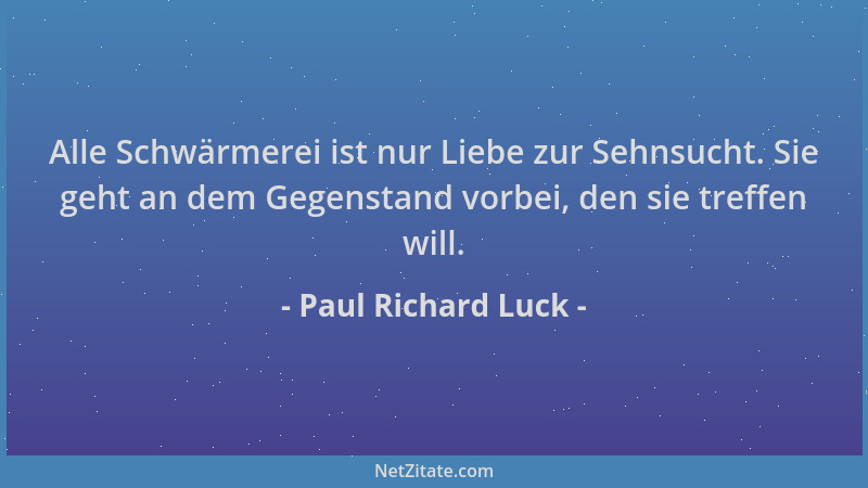 Paul Richard Luck - Alle Schwärmerei ist nur Liebe zur Sehnsucht. Sie geht an dem Gegenstand vorbei, den sie treffen will....
