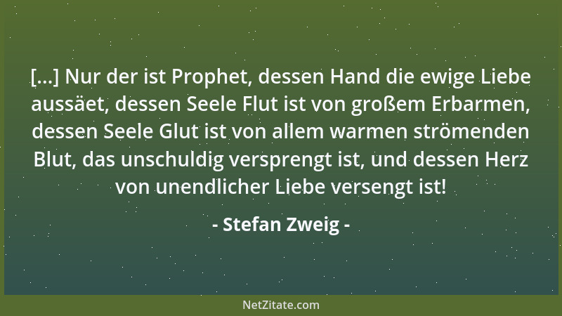 Stefan Zweig - [...] Nur der ist Prophet, dessen Hand die ewige Liebe aussäet, dessen Seele Flut ist von großem Erbarmen, d...