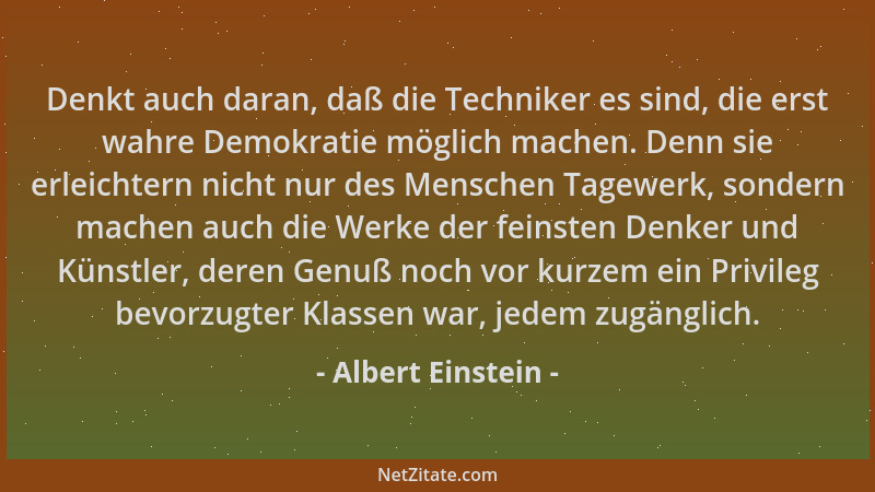 Albert Einstein - Denkt auch daran, daß die Techniker es sind, die erst wahre Demokratie möglich machen. Denn sie erleichte...