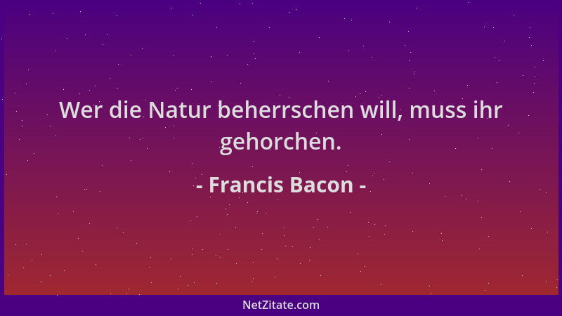 Francis Bacon - Wer die Natur beherrschen will, muss ihr gehorchen....