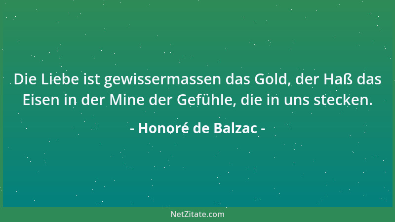Honoré de Balzac - Die Liebe ist gewissermassen das Gold, der Haß das Eisen in der Mine der Gefühle, die in uns stecken....