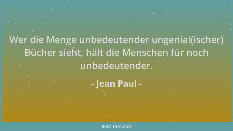 Jean Paul - Wer die Menge unbedeutender ungenial(ischer) Bücher sieht, hält die Menschen für noch unbedeutender....