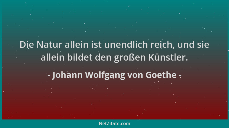 Johann Wolfgang von Goethe - Die Natur allein ist unendlich reich, und sie allein bildet den großen Künstler....