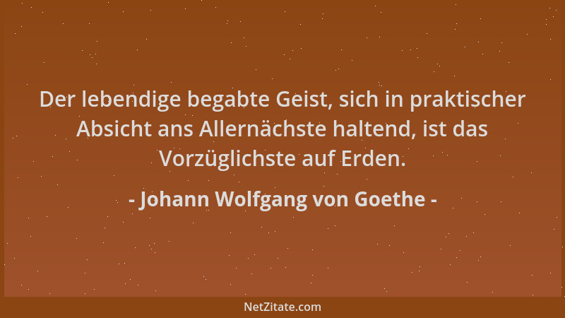 Johann Wolfgang von Goethe - Der lebendige begabte Geist, sich in praktischer Absicht ans Allernächste haltend, ist das Vor...