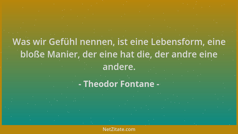 Theodor Fontane - Was wir Gefühl nennen, ist eine Lebensform, eine bloße Manier, der eine hat die, der andre eine andere....
