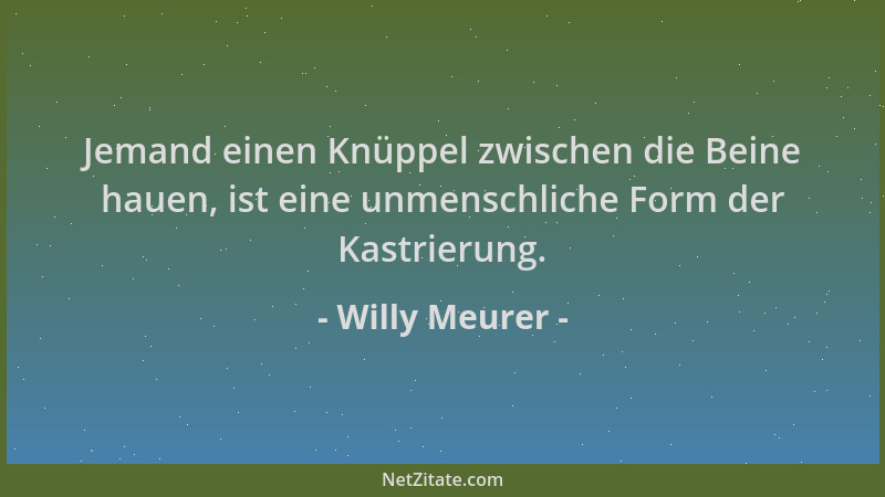 Willy Meurer - Jemand einen Knüppel zwischen die Beine hauen, ist eine unmenschliche Form der Kastrierung....