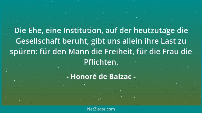 Honoré de Balzac - Die Ehe, eine Institution, auf der heutzutage die Gesellschaft beruht, gibt uns allein ihre Last zu spür...