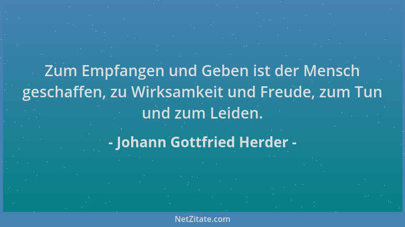 Johann Gottfried Herder - Zum Empfangen und Geben ist der Mensch geschaffen, zu Wirksamkeit und Freude, zum Tun und zum Lei...