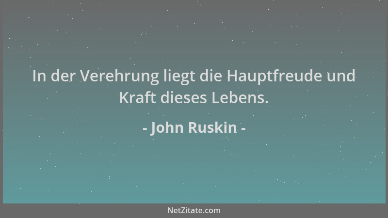 John Ruskin - In der Verehrung liegt die Hauptfreude und Kraft dieses Lebens....