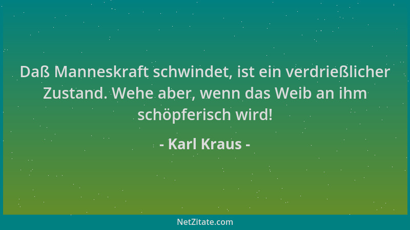 Karl Kraus - Daß Manneskraft schwindet, ist ein verdrießlicher Zustand. Wehe aber, wenn das Weib an ihm schöpferisch wird!...