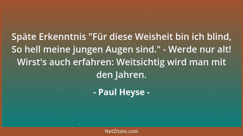 Paul Heyse - Späte Erkenntnis  "Für diese Weisheit bin ich blind, So hell meine jungen Augen sind. " - Werde nur alt! Wirst 's...