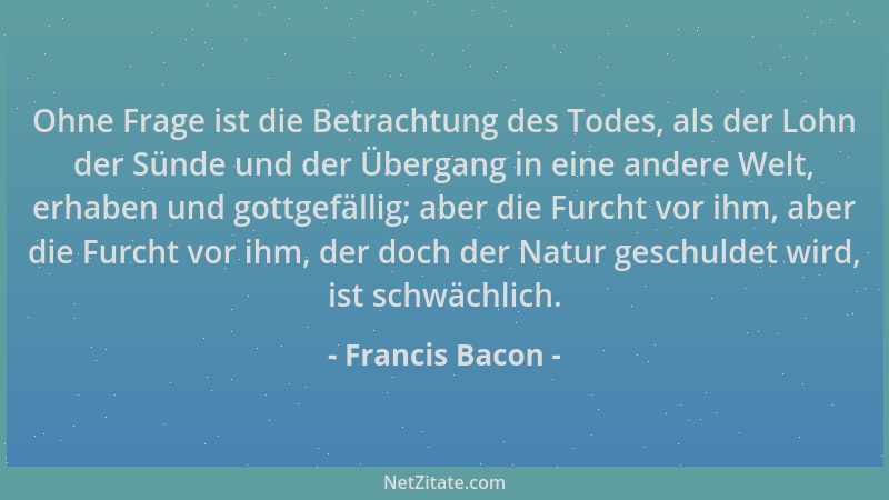 Francis Bacon - Ohne Frage ist die Betrachtung des Todes, als der Lohn der Sünde und der Übergang in eine andere Welt, erha...