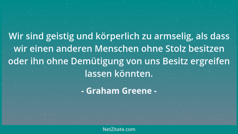 Graham Greene - Wir sind geistig und körperlich zu armselig, als dass wir einen anderen Menschen ohne Stolz besitzen oder i...