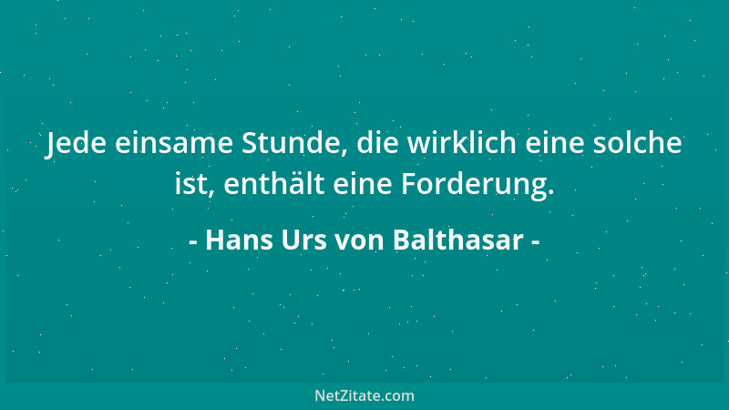 Hans Urs von Balthasar - Jede einsame Stunde, die wirklich eine solche ist, enthält eine Forderung....