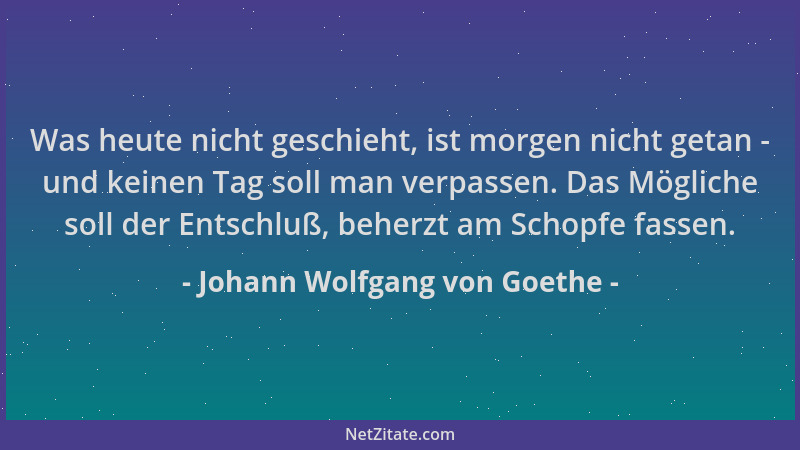 Johann Wolfgang von Goethe - Was heute nicht geschieht, ist morgen nicht getan - und keinen Tag soll man verpassen. Das Mög...