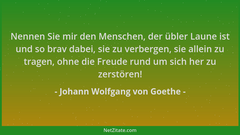 Johann Wolfgang von Goethe - Nennen Sie mir den Menschen, der übler Laune ist und so brav dabei, sie zu verbergen, sie alle...