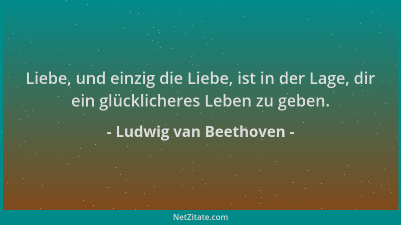 Ludwig van Beethoven - Liebe, und einzig die Liebe, ist in der Lage, dir ein glücklicheres Leben zu geben....
